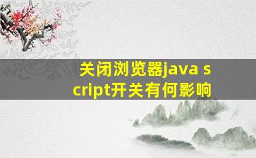 关闭浏览器java script开关有何影响